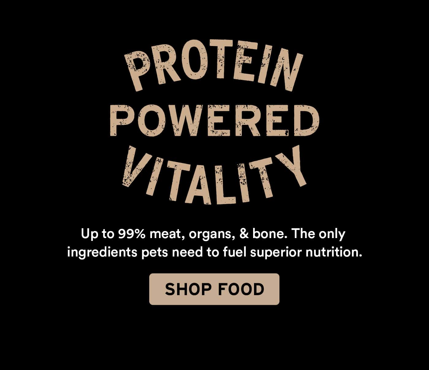Text on black background: "PROTEIN POWERED VITALITY. Up to 99% meat, organs, & bone. The only ingredients pets need to fuel superior nutrition. SHOP FOOD."